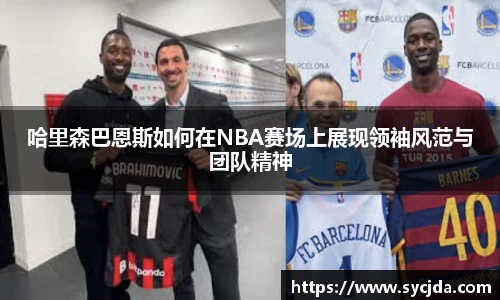 哈里森巴恩斯如何在NBA赛场上展现领袖风范与团队精神